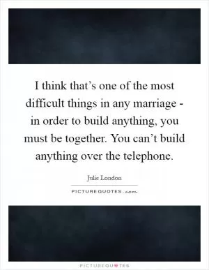 I think that’s one of the most difficult things in any marriage - in order to build anything, you must be together. You can’t build anything over the telephone Picture Quote #1