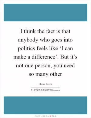 I think the fact is that anybody who goes into politics feels like ‘I can make a difference’. But it’s not one person, you need so many other Picture Quote #1