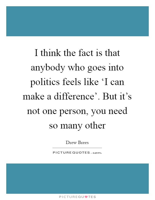 I think the fact is that anybody who goes into politics feels like ‘I can make a difference'. But it's not one person, you need so many other Picture Quote #1