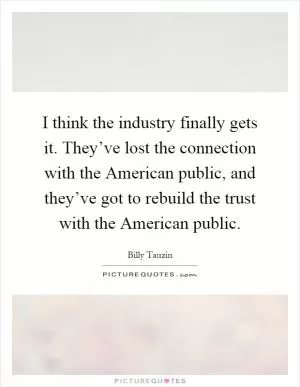 I think the industry finally gets it. They’ve lost the connection with the American public, and they’ve got to rebuild the trust with the American public Picture Quote #1