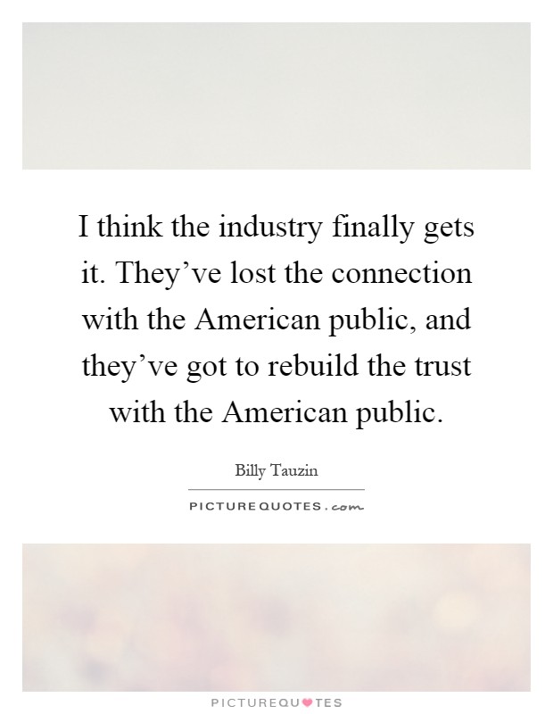 I think the industry finally gets it. They've lost the connection with the American public, and they've got to rebuild the trust with the American public Picture Quote #1