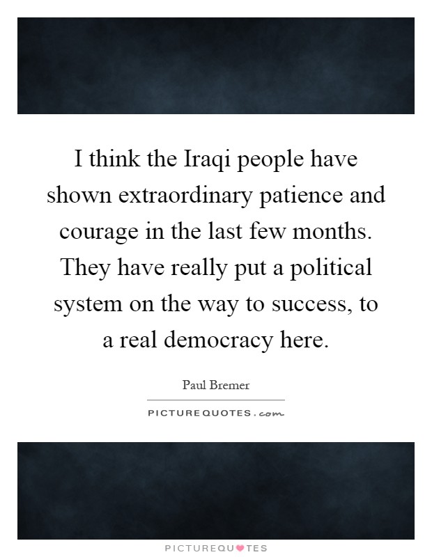 I think the Iraqi people have shown extraordinary patience and courage in the last few months. They have really put a political system on the way to success, to a real democracy here Picture Quote #1