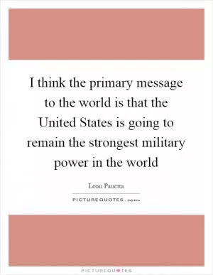 I think the primary message to the world is that the United States is going to remain the strongest military power in the world Picture Quote #1