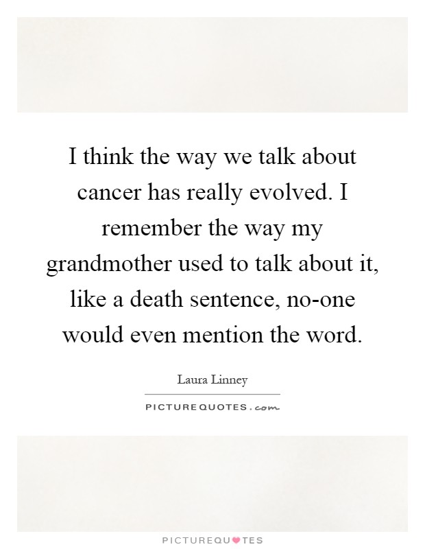 I think the way we talk about cancer has really evolved. I remember the way my grandmother used to talk about it, like a death sentence, no-one would even mention the word Picture Quote #1