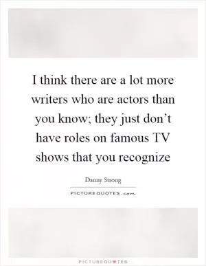 I think there are a lot more writers who are actors than you know; they just don’t have roles on famous TV shows that you recognize Picture Quote #1