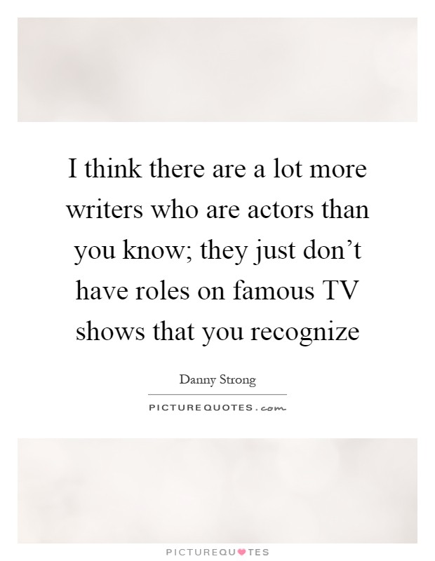I think there are a lot more writers who are actors than you know; they just don't have roles on famous TV shows that you recognize Picture Quote #1