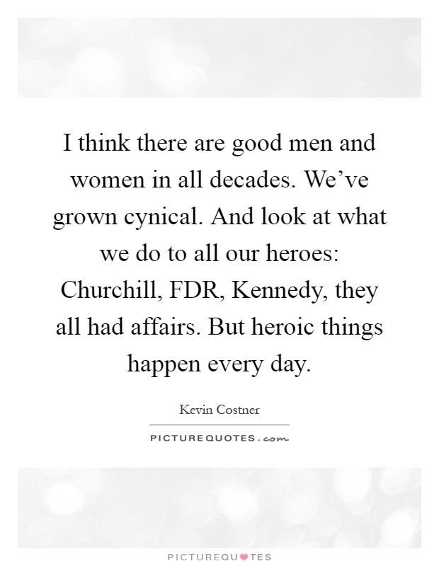 I think there are good men and women in all decades. We've grown cynical. And look at what we do to all our heroes: Churchill, FDR, Kennedy, they all had affairs. But heroic things happen every day Picture Quote #1