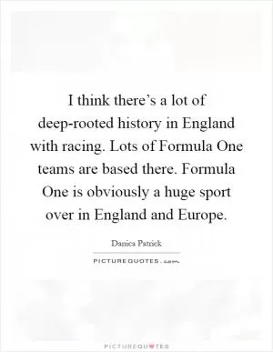 I think there’s a lot of deep-rooted history in England with racing. Lots of Formula One teams are based there. Formula One is obviously a huge sport over in England and Europe Picture Quote #1