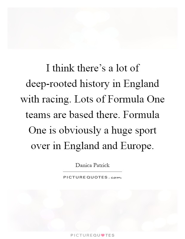 I think there's a lot of deep-rooted history in England with racing. Lots of Formula One teams are based there. Formula One is obviously a huge sport over in England and Europe Picture Quote #1