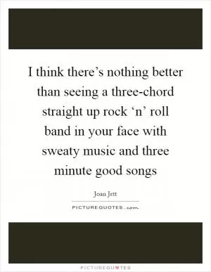I think there’s nothing better than seeing a three-chord straight up rock ‘n’ roll band in your face with sweaty music and three minute good songs Picture Quote #1