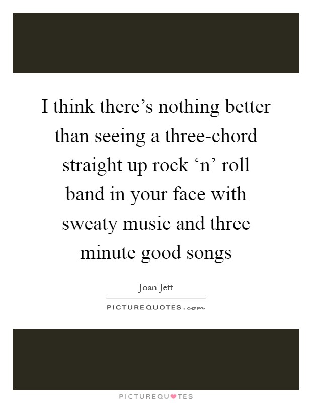 I think there's nothing better than seeing a three-chord straight up rock ‘n' roll band in your face with sweaty music and three minute good songs Picture Quote #1