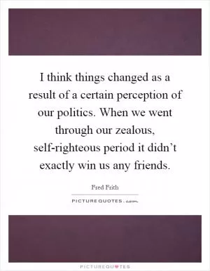 I think things changed as a result of a certain perception of our politics. When we went through our zealous, self-righteous period it didn’t exactly win us any friends Picture Quote #1
