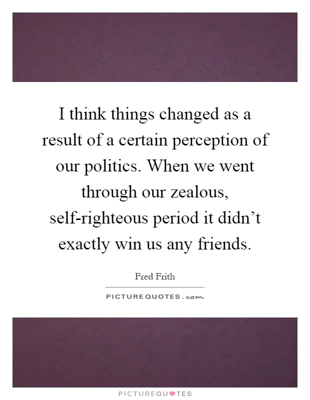 I think things changed as a result of a certain perception of our politics. When we went through our zealous, self-righteous period it didn't exactly win us any friends Picture Quote #1
