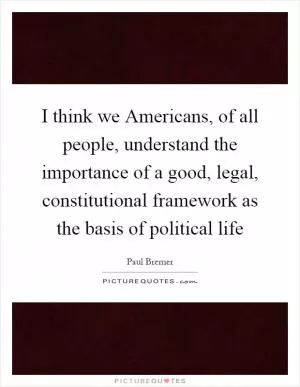 I think we Americans, of all people, understand the importance of a good, legal, constitutional framework as the basis of political life Picture Quote #1