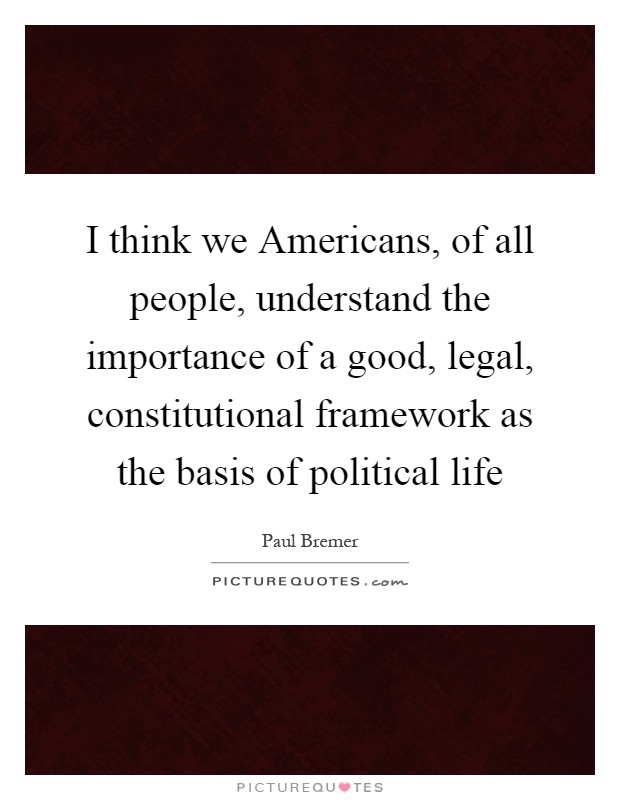 I think we Americans, of all people, understand the importance of a good, legal, constitutional framework as the basis of political life Picture Quote #1