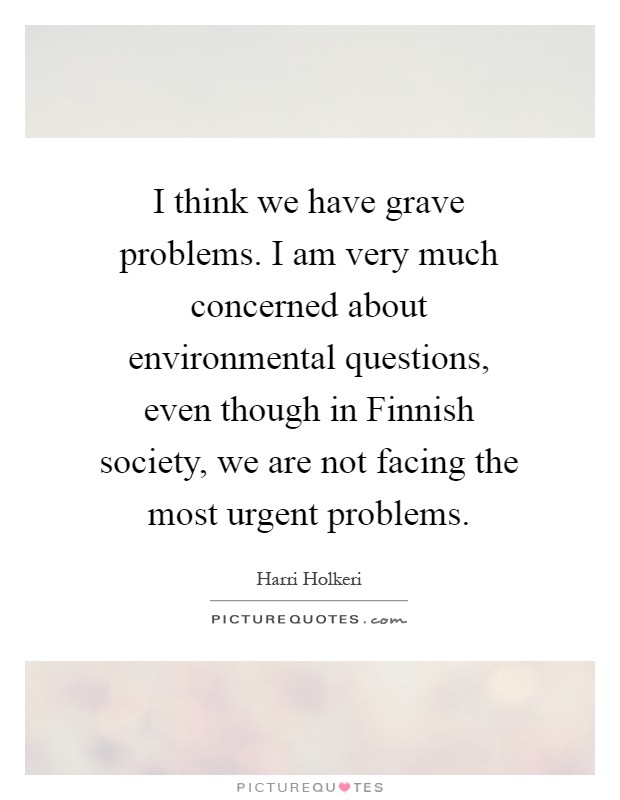 I think we have grave problems. I am very much concerned about environmental questions, even though in Finnish society, we are not facing the most urgent problems Picture Quote #1