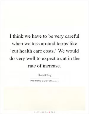 I think we have to be very careful when we toss around terms like ‘cut health care costs.’ We would do very well to expect a cut in the rate of increase Picture Quote #1