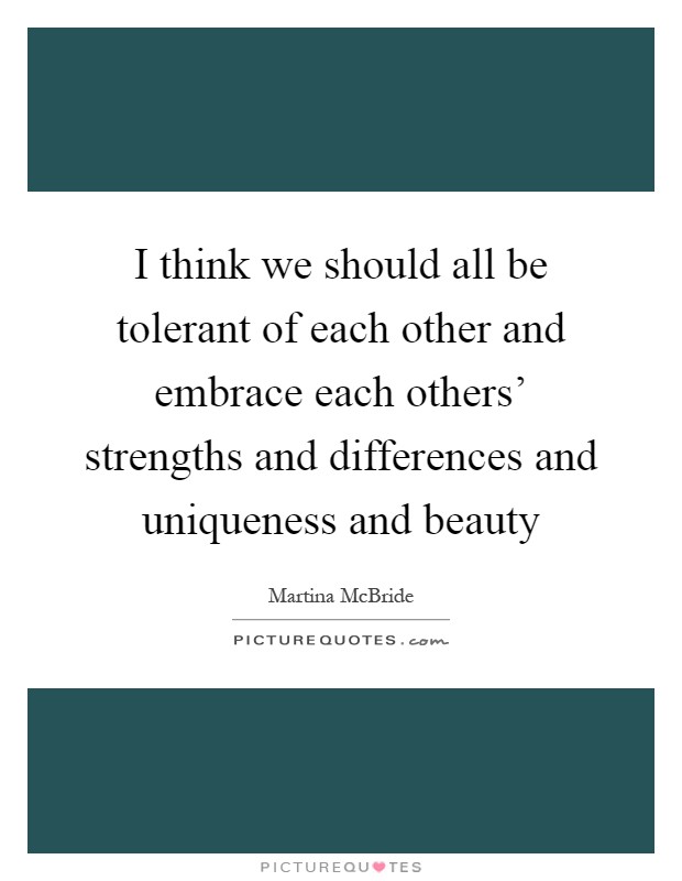 I think we should all be tolerant of each other and embrace each others' strengths and differences and uniqueness and beauty Picture Quote #1