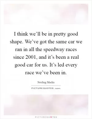 I think we’ll be in pretty good shape. We’ve got the same car we ran in all the speedway races since 2001, and it’s been a real good car for us. It’s led every race we’ve been in Picture Quote #1