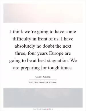 I think we’re going to have some difficulty in front of us. I have absolutely no doubt the next three, four years Europe are going to be at best stagnation. We are preparing for tough times Picture Quote #1