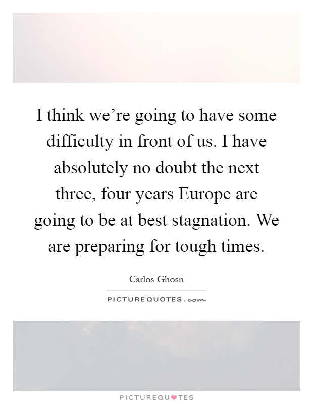 I think we're going to have some difficulty in front of us. I have absolutely no doubt the next three, four years Europe are going to be at best stagnation. We are preparing for tough times Picture Quote #1