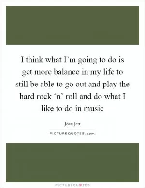 I think what I’m going to do is get more balance in my life to still be able to go out and play the hard rock ‘n’ roll and do what I like to do in music Picture Quote #1