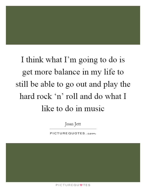 I think what I'm going to do is get more balance in my life to still be able to go out and play the hard rock ‘n' roll and do what I like to do in music Picture Quote #1