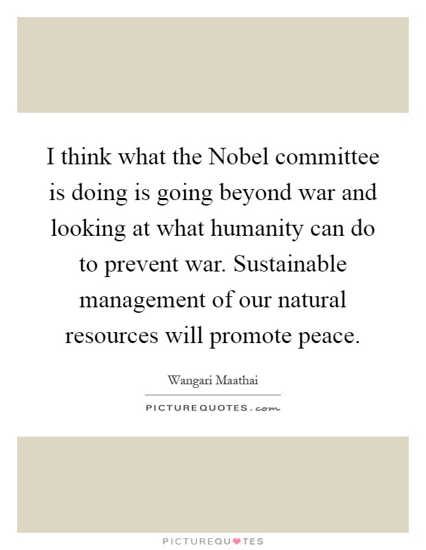 I think what the Nobel committee is doing is going beyond war and looking at what humanity can do to prevent war. Sustainable management of our natural resources will promote peace Picture Quote #1
