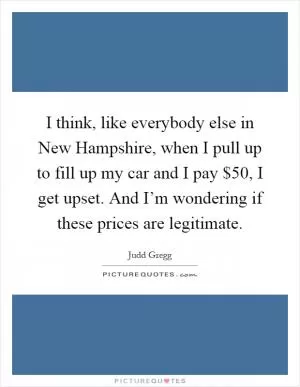 I think, like everybody else in New Hampshire, when I pull up to fill up my car and I pay $50, I get upset. And I’m wondering if these prices are legitimate Picture Quote #1
