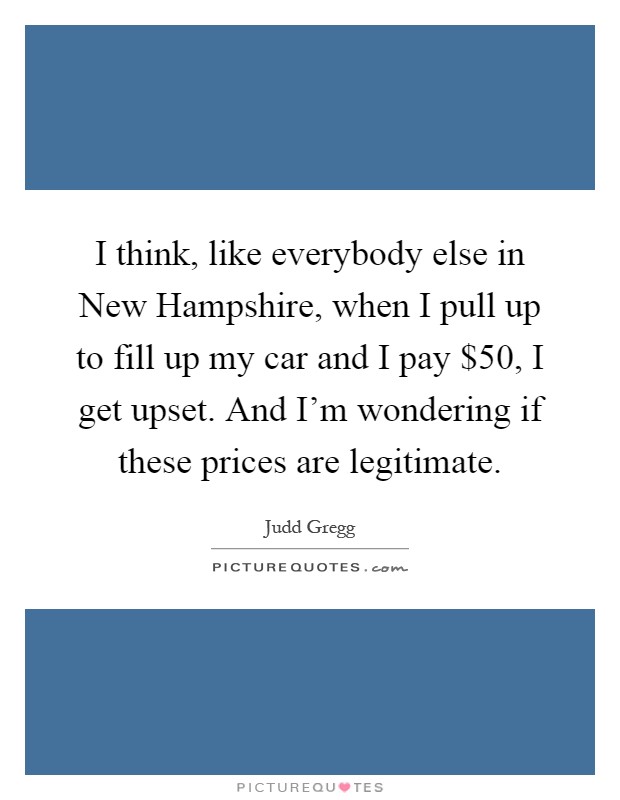 I think, like everybody else in New Hampshire, when I pull up to fill up my car and I pay $50, I get upset. And I'm wondering if these prices are legitimate Picture Quote #1