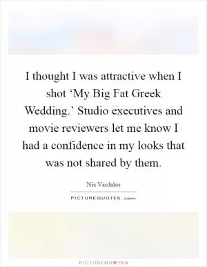 I thought I was attractive when I shot ‘My Big Fat Greek Wedding.’ Studio executives and movie reviewers let me know I had a confidence in my looks that was not shared by them Picture Quote #1