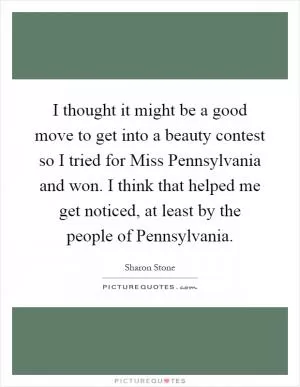 I thought it might be a good move to get into a beauty contest so I tried for Miss Pennsylvania and won. I think that helped me get noticed, at least by the people of Pennsylvania Picture Quote #1