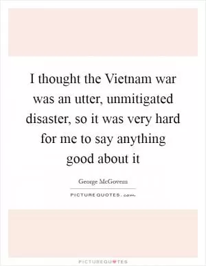 I thought the Vietnam war was an utter, unmitigated disaster, so it was very hard for me to say anything good about it Picture Quote #1