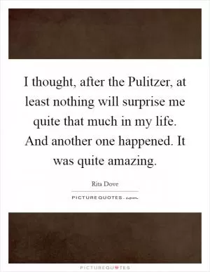I thought, after the Pulitzer, at least nothing will surprise me quite that much in my life. And another one happened. It was quite amazing Picture Quote #1
