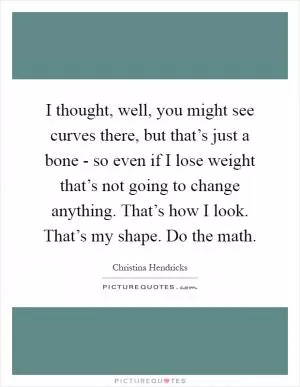 I thought, well, you might see curves there, but that’s just a bone - so even if I lose weight that’s not going to change anything. That’s how I look. That’s my shape. Do the math Picture Quote #1