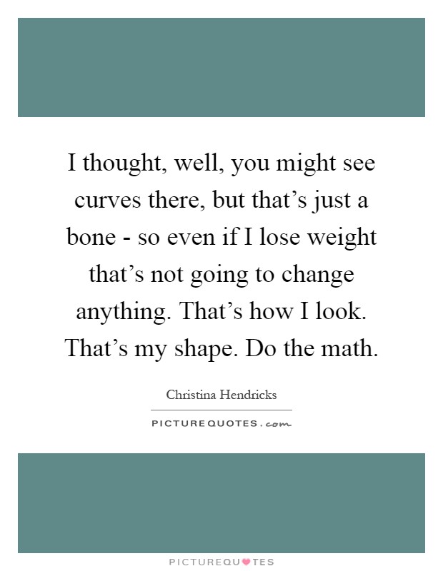 I thought, well, you might see curves there, but that's just a bone - so even if I lose weight that's not going to change anything. That's how I look. That's my shape. Do the math Picture Quote #1