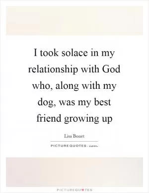 I took solace in my relationship with God who, along with my dog, was my best friend growing up Picture Quote #1