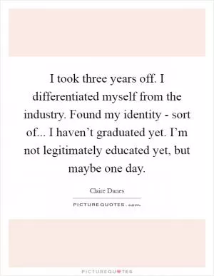 I took three years off. I differentiated myself from the industry. Found my identity - sort of... I haven’t graduated yet. I’m not legitimately educated yet, but maybe one day Picture Quote #1
