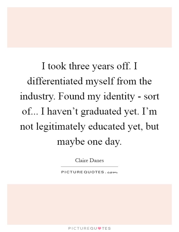 I took three years off. I differentiated myself from the industry. Found my identity - sort of... I haven't graduated yet. I'm not legitimately educated yet, but maybe one day Picture Quote #1