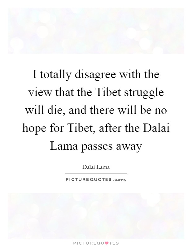 I totally disagree with the view that the Tibet struggle will die, and there will be no hope for Tibet, after the Dalai Lama passes away Picture Quote #1