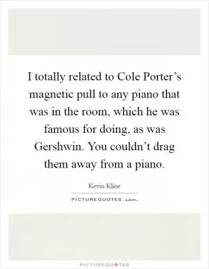 I totally related to Cole Porter’s magnetic pull to any piano that was in the room, which he was famous for doing, as was Gershwin. You couldn’t drag them away from a piano Picture Quote #1