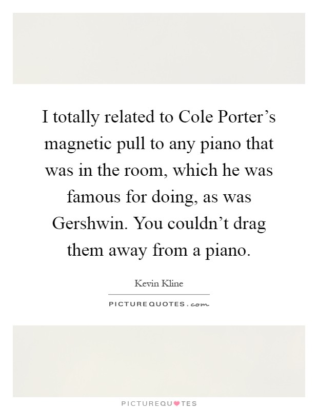I totally related to Cole Porter's magnetic pull to any piano that was in the room, which he was famous for doing, as was Gershwin. You couldn't drag them away from a piano Picture Quote #1