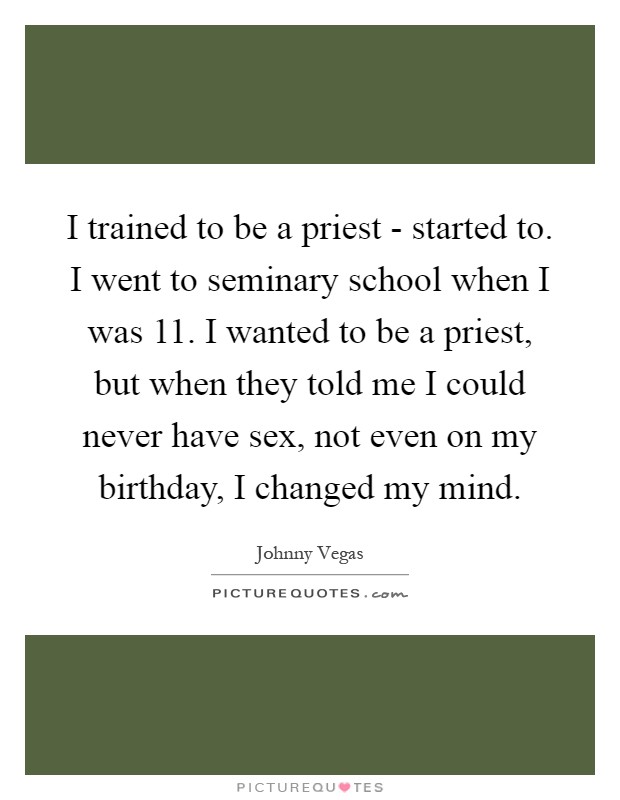 I trained to be a priest - started to. I went to seminary school when I was 11. I wanted to be a priest, but when they told me I could never have sex, not even on my birthday, I changed my mind Picture Quote #1