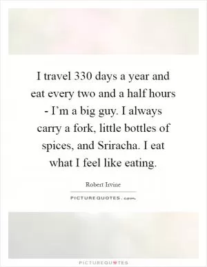 I travel 330 days a year and eat every two and a half hours - I’m a big guy. I always carry a fork, little bottles of spices, and Sriracha. I eat what I feel like eating Picture Quote #1