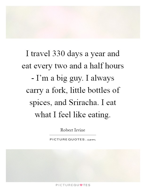 I travel 330 days a year and eat every two and a half hours - I'm a big guy. I always carry a fork, little bottles of spices, and Sriracha. I eat what I feel like eating Picture Quote #1