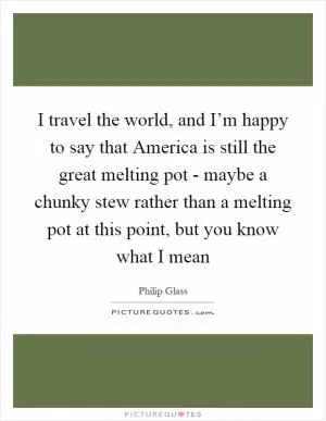 I travel the world, and I’m happy to say that America is still the great melting pot - maybe a chunky stew rather than a melting pot at this point, but you know what I mean Picture Quote #1