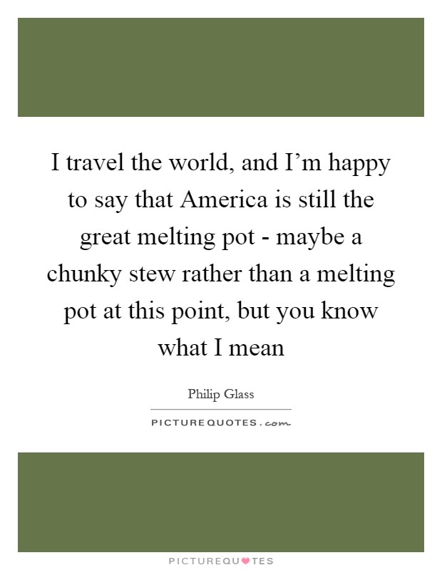 I travel the world, and I'm happy to say that America is still the great melting pot - maybe a chunky stew rather than a melting pot at this point, but you know what I mean Picture Quote #1