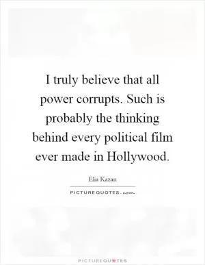 I truly believe that all power corrupts. Such is probably the thinking behind every political film ever made in Hollywood Picture Quote #1