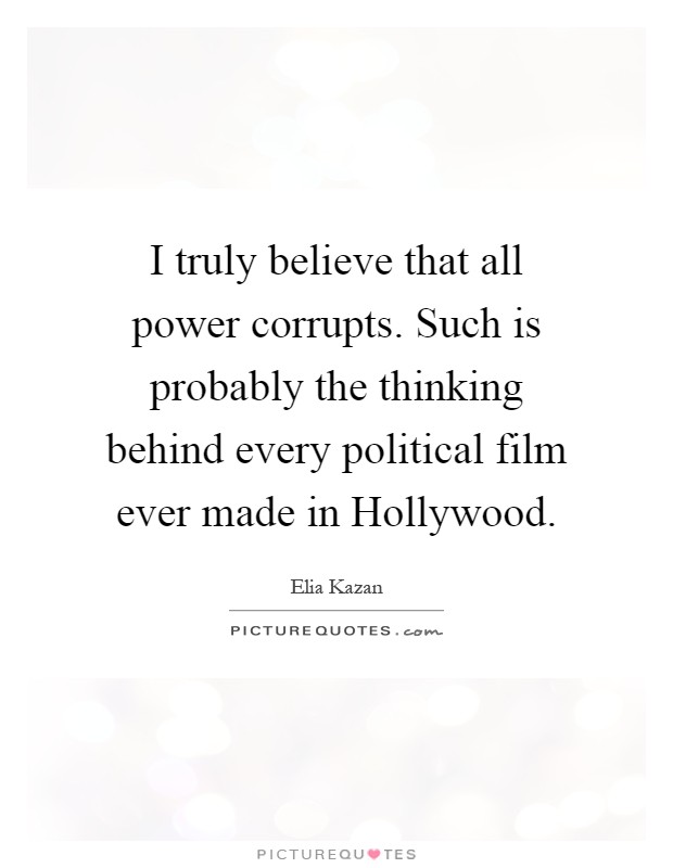I truly believe that all power corrupts. Such is probably the thinking behind every political film ever made in Hollywood Picture Quote #1