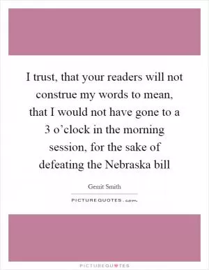 I trust, that your readers will not construe my words to mean, that I would not have gone to a 3 o’clock in the morning session, for the sake of defeating the Nebraska bill Picture Quote #1